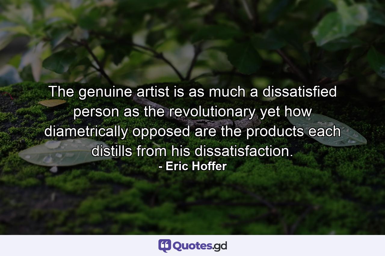 The genuine artist is as much a dissatisfied person as the revolutionary  yet how diametrically opposed are the products each distills from his dissatisfaction. - Quote by Eric Hoffer