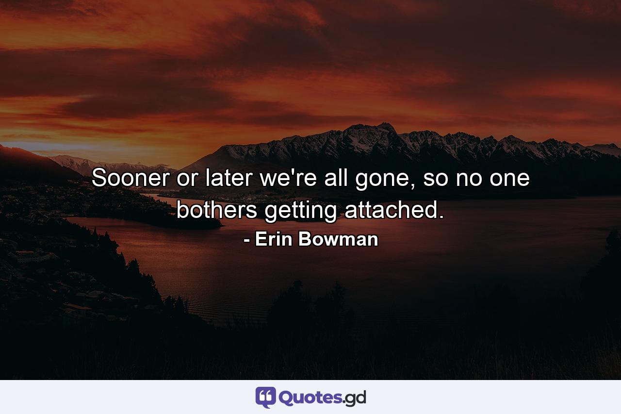 Sooner or later we're all gone, so no one bothers getting attached. - Quote by Erin Bowman