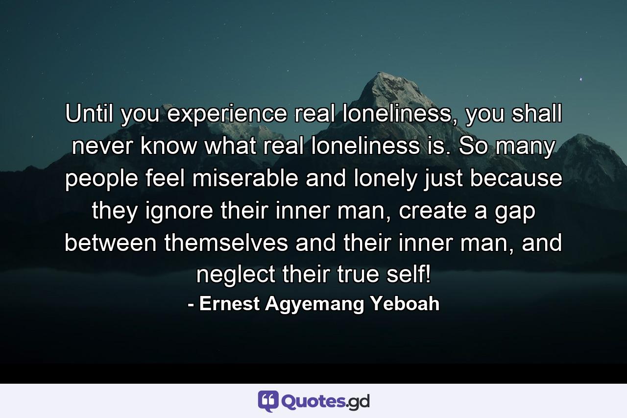 Until you experience real loneliness, you shall never know what real loneliness is. So many people feel miserable and lonely just because they ignore their inner man, create a gap between themselves and their inner man, and neglect their true self! - Quote by Ernest Agyemang Yeboah