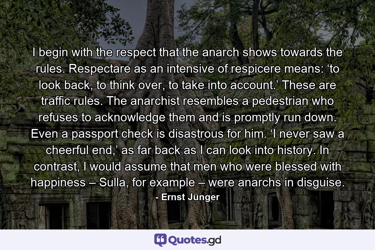 I begin with the respect that the anarch shows towards the rules. Respectare as an intensive of respicere means: ‘to look back, to think over, to take into account.’ These are traffic rules. The anarchist resembles a pedestrian who refuses to acknowledge them and is promptly run down. Even a passport check is disastrous for him. ‘I never saw a cheerful end,’ as far back as I can look into history. In contrast, I would assume that men who were blessed with happiness – Sulla, for example – were anarchs in disguise. - Quote by Ernst Jünger