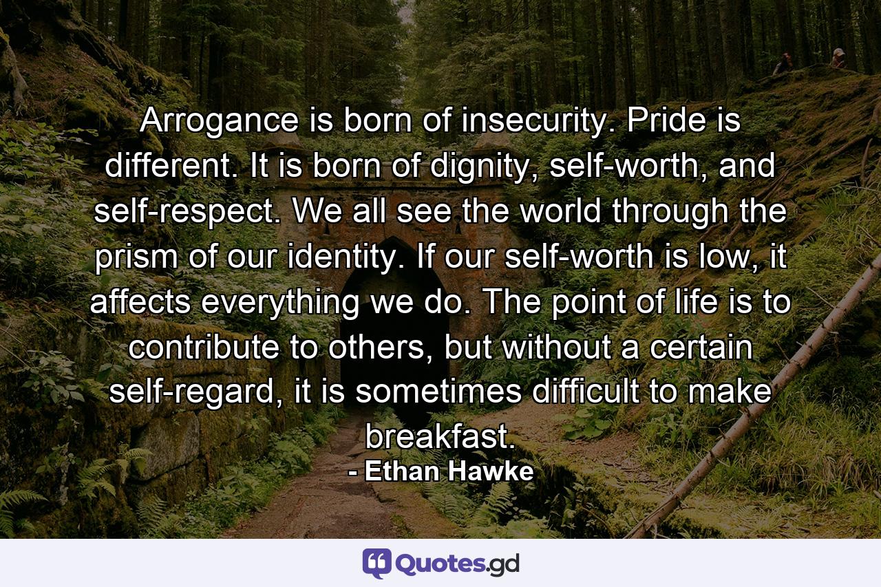 Arrogance is born of insecurity. Pride is different. It is born of dignity, self-worth, and self-respect. We all see the world through the prism of our identity. If our self-worth is low, it affects everything we do. The point of life is to contribute to others, but without a certain self-regard, it is sometimes difficult to make breakfast. - Quote by Ethan Hawke