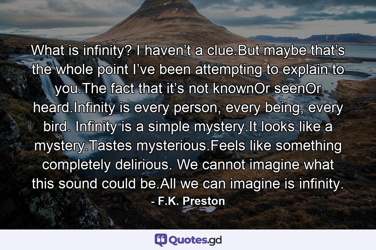 What is infinity? I haven’t a clue.But maybe that’s the whole point I’ve been attempting to explain to you.The fact that it’s not knownOr seenOr heard.Infinity is every person, every being, every bird. Infinity is a simple mystery.It looks like a mystery.Tastes mysterious.Feels like something completely delirious. We cannot imagine what this sound could be.All we can imagine is infinity. - Quote by F.K. Preston