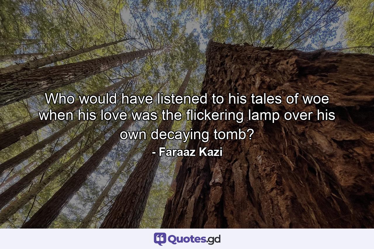 Who would have listened to his tales of woe when his love was the flickering lamp over his own decaying tomb? - Quote by Faraaz Kazi