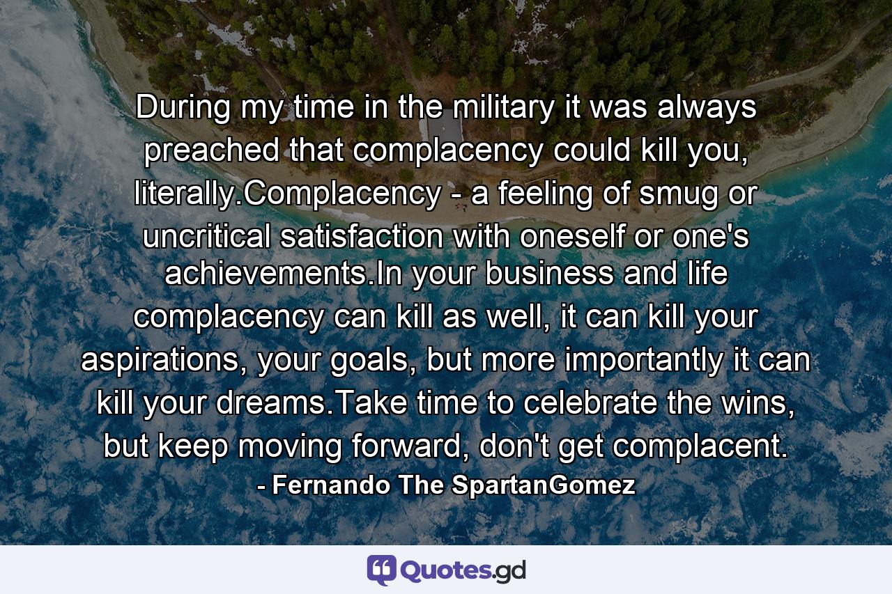 During my time in the military it was always preached that complacency could kill you, literally.Complacency - a feeling of smug or uncritical satisfaction with oneself or one's achievements.In your business and life complacency can kill as well, it can kill your aspirations, your goals, but more importantly it can kill your dreams.Take time to celebrate the wins, but keep moving forward, don't get complacent. - Quote by Fernando The SpartanGomez