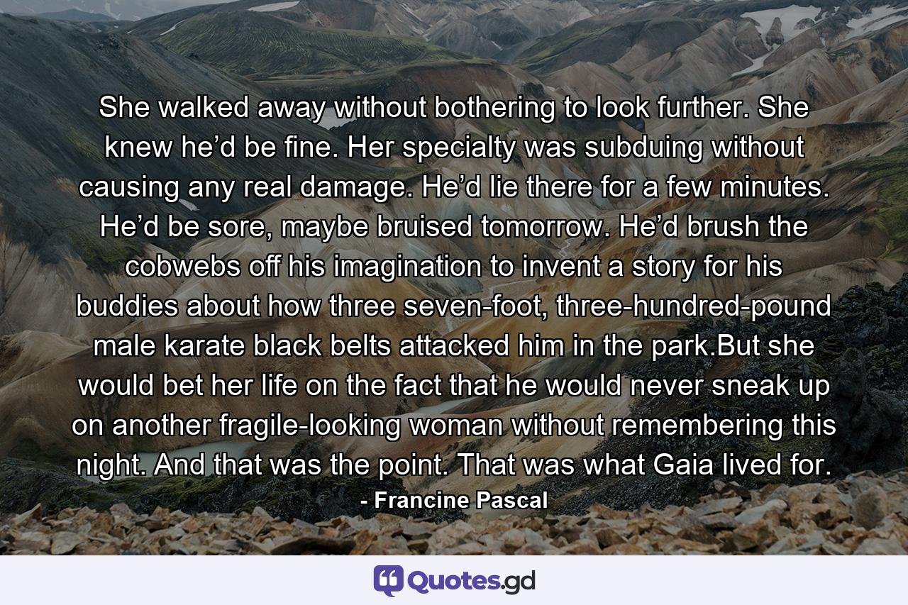 She walked away without bothering to look further. She knew he’d be fine. Her specialty was subduing without causing any real damage. He’d lie there for a few minutes. He’d be sore, maybe bruised tomorrow. He’d brush the cobwebs off his imagination to invent a story for his buddies about how three seven-foot, three-hundred-pound male karate black belts attacked him in the park.But she would bet her life on the fact that he would never sneak up on another fragile-looking woman without remembering this night. And that was the point. That was what Gaia lived for. - Quote by Francine Pascal