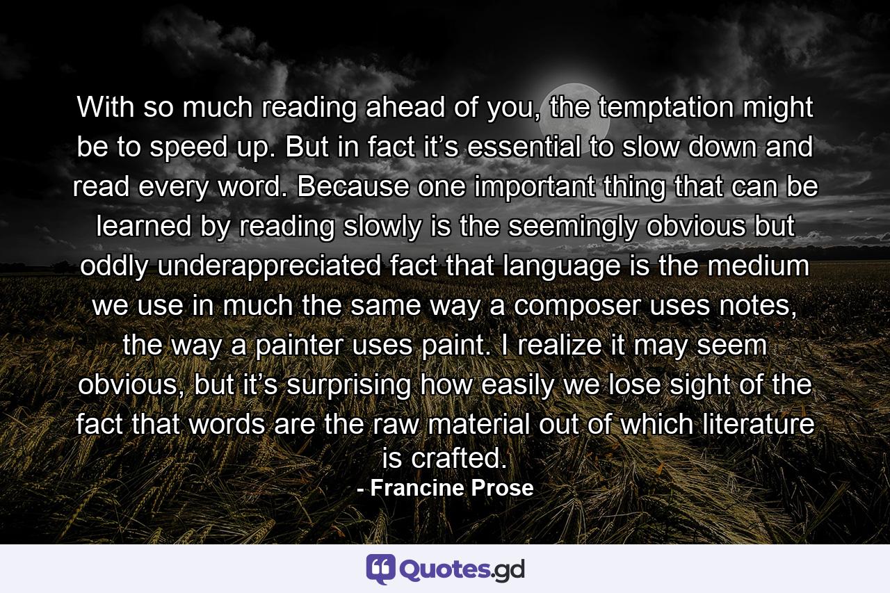 With so much reading ahead of you, the temptation might be to speed up. But in fact it’s essential to slow down and read every word. Because one important thing that can be learned by reading slowly is the seemingly obvious but oddly underappreciated fact that language is the medium we use in much the same way a composer uses notes, the way a painter uses paint. I realize it may seem obvious, but it’s surprising how easily we lose sight of the fact that words are the raw material out of which literature is crafted. - Quote by Francine Prose