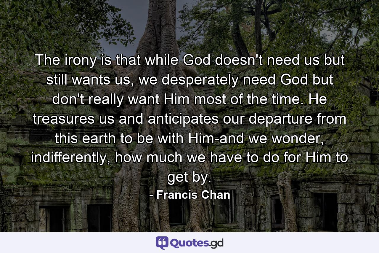 The irony is that while God doesn't need us but still wants us, we desperately need God but don't really want Him most of the time. He treasures us and anticipates our departure from this earth to be with Him-and we wonder, indifferently, how much we have to do for Him to get by. - Quote by Francis Chan