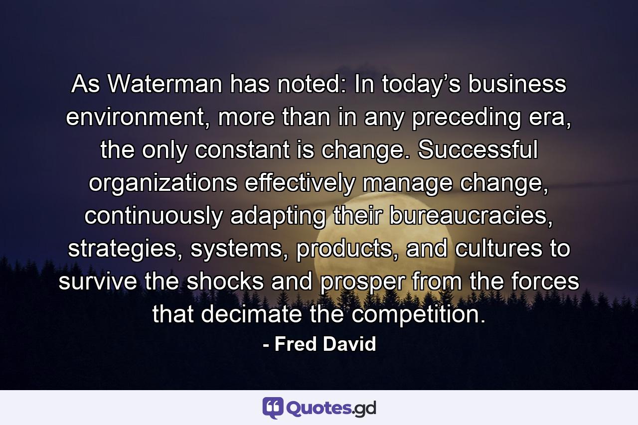 As Waterman has noted: In today’s business environment, more than in any preceding era, the only constant is change. Successful organizations effectively manage change, continuously adapting their bureaucracies, strategies, systems, products, and cultures to survive the shocks and prosper from the forces that decimate the competition. - Quote by Fred David