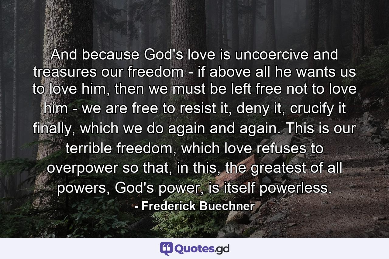 And because God's love is uncoercive and treasures our freedom - if above all he wants us to love him, then we must be left free not to love him - we are free to resist it, deny it, crucify it finally, which we do again and again. This is our terrible freedom, which love refuses to overpower so that, in this, the greatest of all powers, God's power, is itself powerless. - Quote by Frederick Buechner