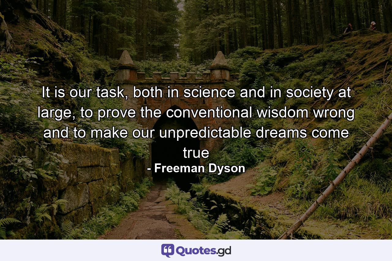 It is our task, both in science and in society at large, to prove the conventional wisdom wrong and to make our unpredictable dreams come true - Quote by Freeman Dyson