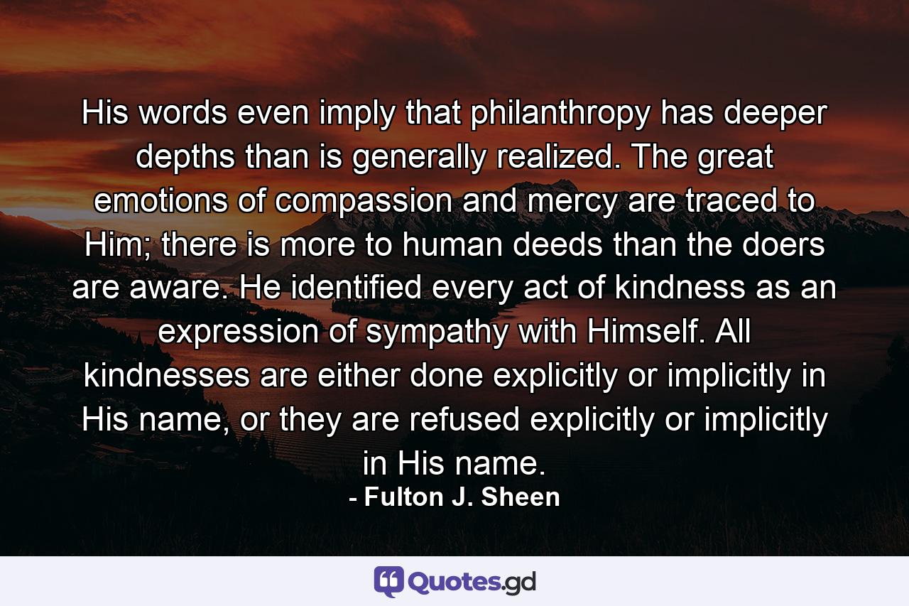 His words even imply that philanthropy has deeper depths than is generally realized. The great emotions of compassion and mercy are traced to Him; there is more to human deeds than the doers are aware. He identified every act of kindness as an expression of sympathy with Himself. All kindnesses are either done explicitly or implicitly in His name, or they are refused explicitly or implicitly in His name. - Quote by Fulton J. Sheen