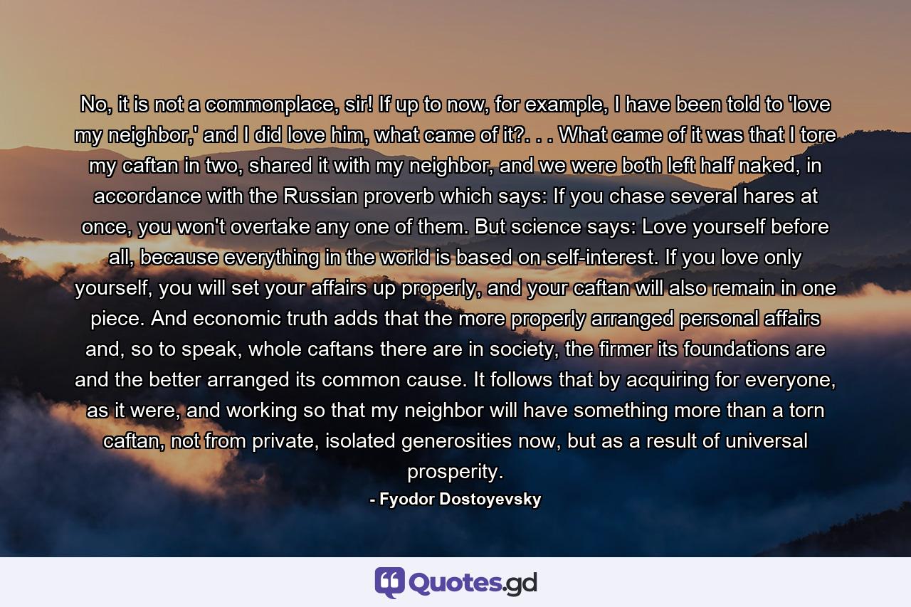 No, it is not a commonplace, sir! If up to now, for example, I have been told to 'love my neighbor,' and I did love him, what came of it?. . . What came of it was that I tore my caftan in two, shared it with my neighbor, and we were both left half naked, in accordance with the Russian proverb which says: If you chase several hares at once, you won't overtake any one of them. But science says: Love yourself before all, because everything in the world is based on self-interest. If you love only yourself, you will set your affairs up properly, and your caftan will also remain in one piece. And economic truth adds that the more properly arranged personal affairs and, so to speak, whole caftans there are in society, the firmer its foundations are and the better arranged its common cause. It follows that by acquiring for everyone, as it were, and working so that my neighbor will have something more than a torn caftan, not from private, isolated generosities now, but as a result of universal prosperity. - Quote by Fyodor Dostoyevsky