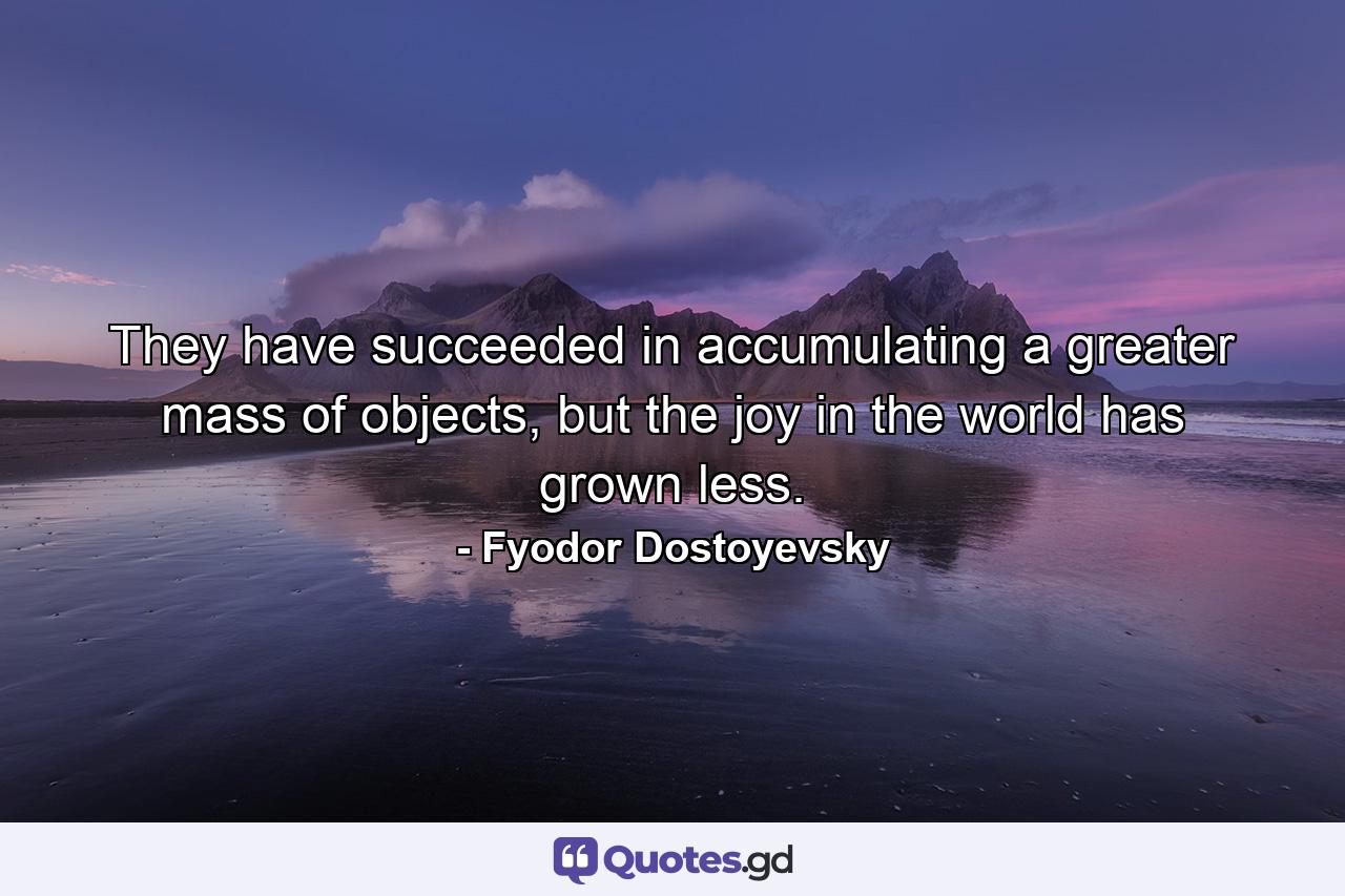 They have succeeded in accumulating a greater mass of objects, but the joy in the world has grown less. - Quote by Fyodor Dostoyevsky