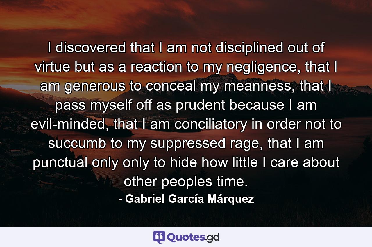 I discovered that I am not disciplined out of virtue but as a reaction to my negligence, that I am generous to conceal my meanness, that I pass myself off as prudent because I am evil-minded, that I am conciliatory in order not to succumb to my suppressed rage, that I am punctual only only to hide how little I care about other peoples time. - Quote by Gabriel García Márquez