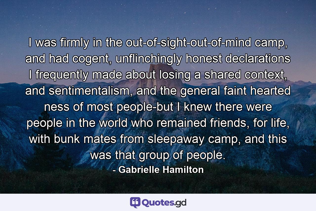 I was firmly in the out-of-sight-out-of-mind camp, and had cogent, unflinchingly honest declarations I frequently made about losing a shared context, and sentimentalism, and the general faint hearted ness of most people-but I knew there were people in the world who remained friends, for life, with bunk mates from sleepaway camp, and this was that group of people. - Quote by Gabrielle Hamilton