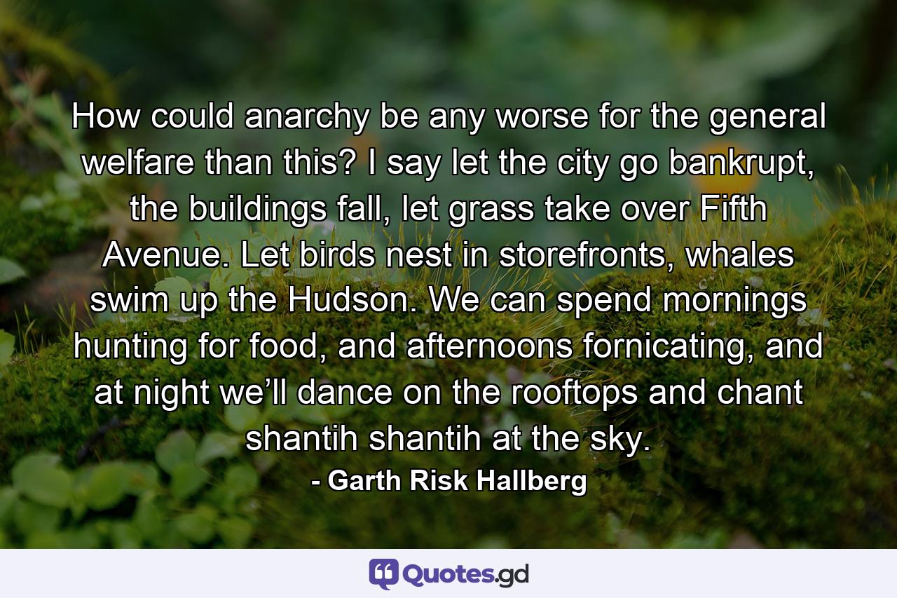 How could anarchy be any worse for the general welfare than this? I say let the city go bankrupt, the buildings fall, let grass take over Fifth Avenue. Let birds nest in storefronts, whales swim up the Hudson. We can spend mornings hunting for food, and afternoons fornicating, and at night we’ll dance on the rooftops and chant shantih shantih at the sky. - Quote by Garth Risk Hallberg