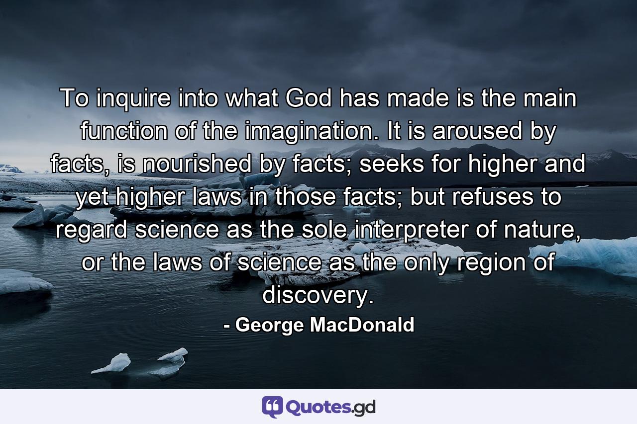 To inquire into what God has made is the main function of the imagination. It is aroused by facts, is nourished by facts; seeks for higher and yet higher laws in those facts; but refuses to regard science as the sole interpreter of nature, or the laws of science as the only region of discovery. - Quote by George MacDonald