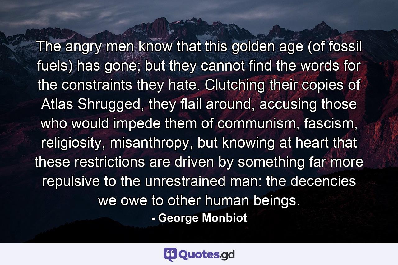 The angry men know that this golden age (of fossil fuels) has gone; but they cannot find the words for the constraints they hate. Clutching their copies of Atlas Shrugged, they flail around, accusing those who would impede them of communism, fascism, religiosity, misanthropy, but knowing at heart that these restrictions are driven by something far more repulsive to the unrestrained man: the decencies we owe to other human beings. - Quote by George Monbiot