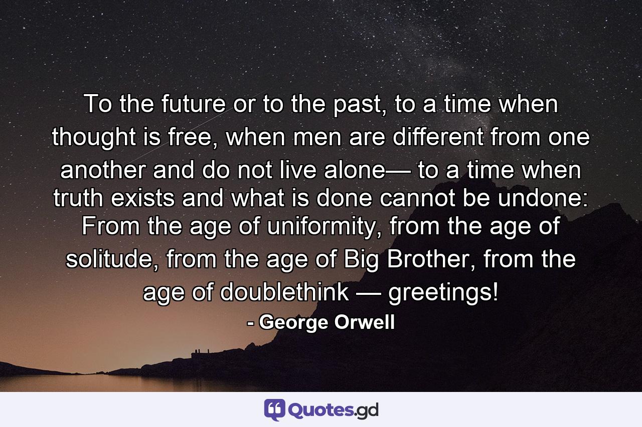 To the future or to the past, to a time when thought is free, when men are different from one another and do not live alone— to a time when truth exists and what is done cannot be undone: From the age of uniformity, from the age of solitude, from the age of Big Brother, from the age of doublethink — greetings! - Quote by George Orwell