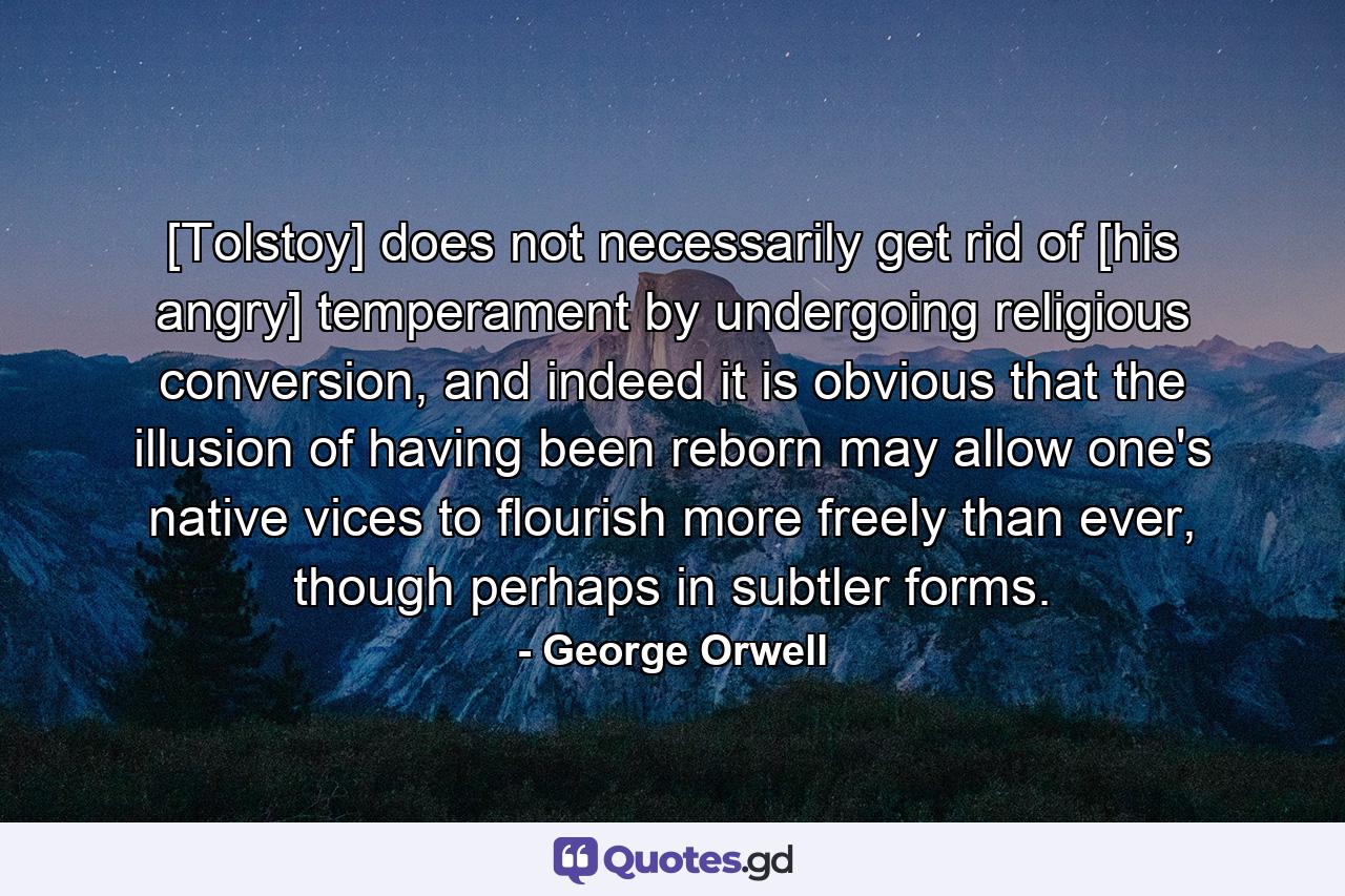 [Tolstoy] does not necessarily get rid of [his angry] temperament by undergoing religious conversion, and indeed it is obvious that the illusion of having been reborn may allow one's native vices to flourish more freely than ever, though perhaps in subtler forms. - Quote by George Orwell