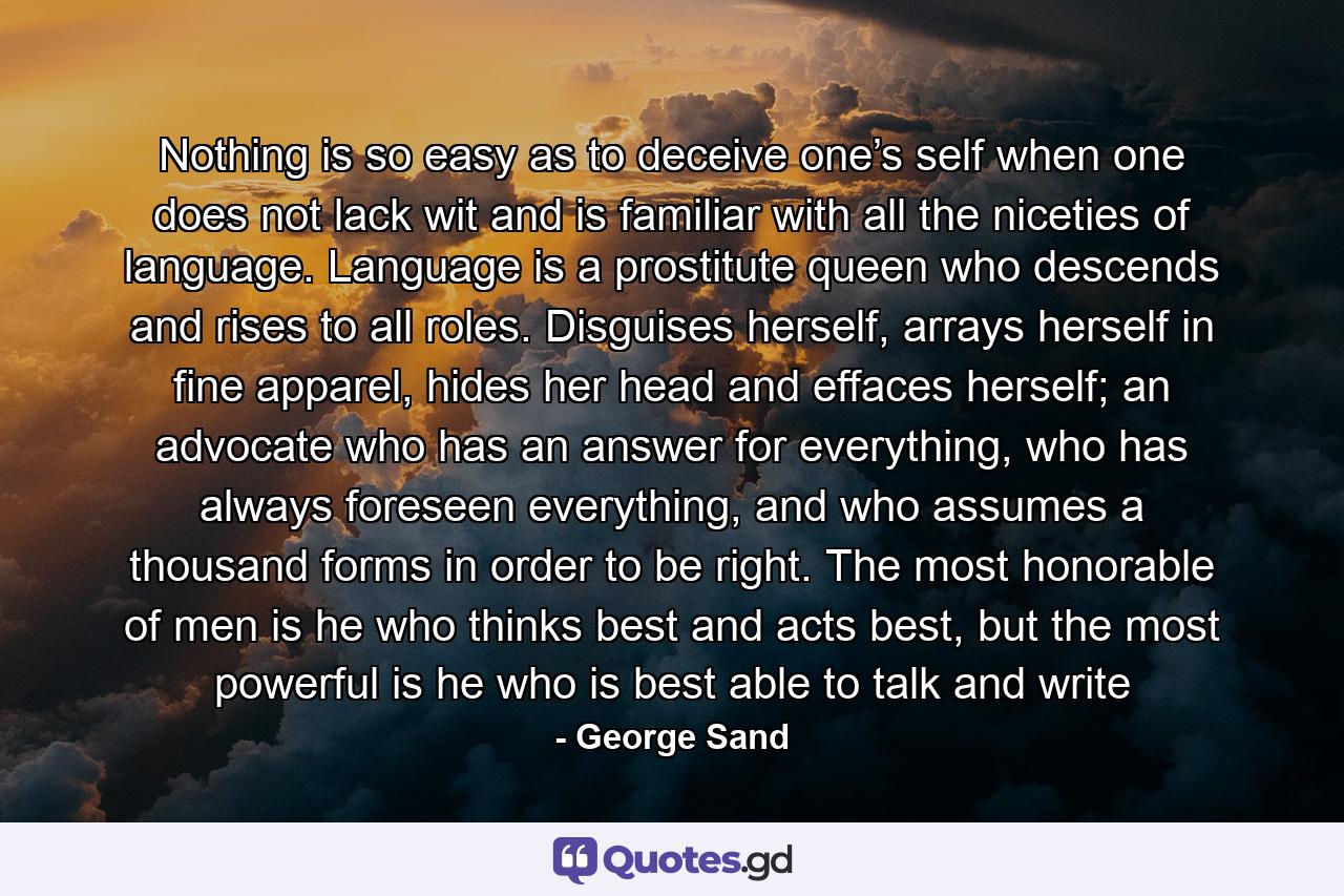 Nothing is so easy as to deceive one’s self when one does not lack wit and is familiar with all the niceties of language. Language is a prostitute queen who descends and rises to all roles. Disguises herself, arrays herself in fine apparel, hides her head and effaces herself; an advocate who has an answer for everything, who has always foreseen everything, and who assumes a thousand forms in order to be right. The most honorable of men is he who thinks best and acts best, but the most powerful is he who is best able to talk and write - Quote by George Sand