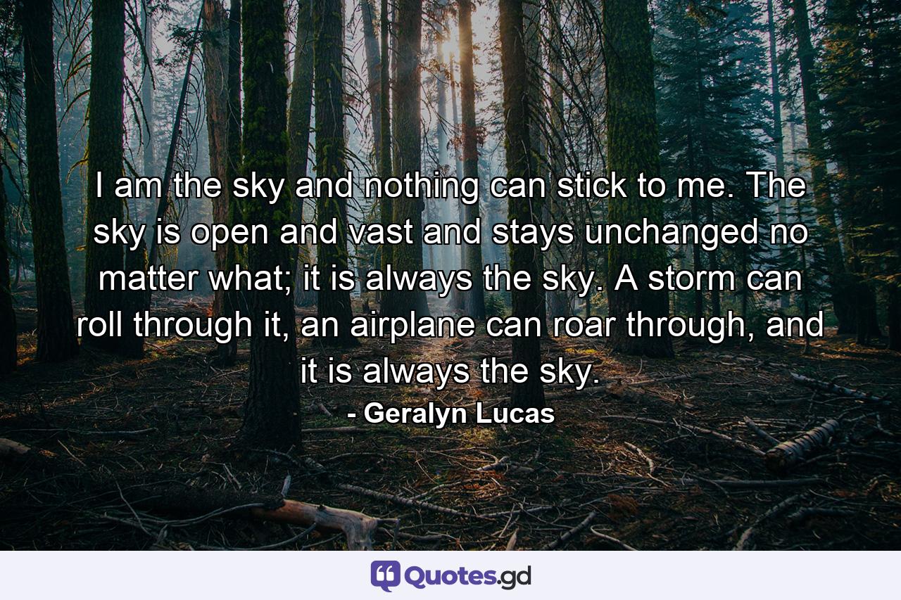 I am the sky and nothing can stick to me. The sky is open and vast and stays unchanged no matter what; it is always the sky. A storm can roll through it, an airplane can roar through, and it is always the sky. - Quote by Geralyn Lucas