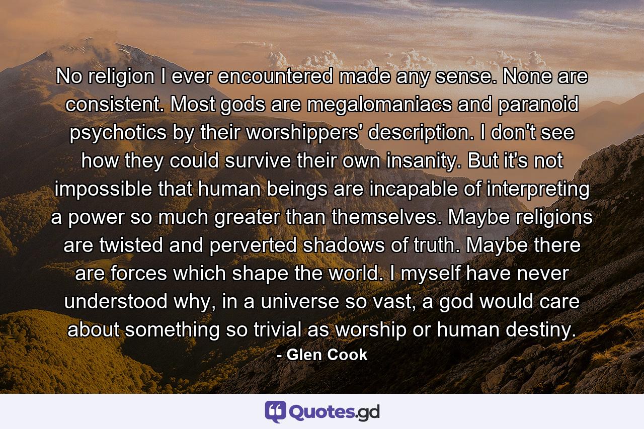 No religion I ever encountered made any sense. None are consistent. Most gods are megalomaniacs and paranoid psychotics by their worshippers' description. I don't see how they could survive their own insanity. But it's not impossible that human beings are incapable of interpreting a power so much greater than themselves. Maybe religions are twisted and perverted shadows of truth. Maybe there are forces which shape the world. I myself have never understood why, in a universe so vast, a god would care about something so trivial as worship or human destiny. - Quote by Glen Cook
