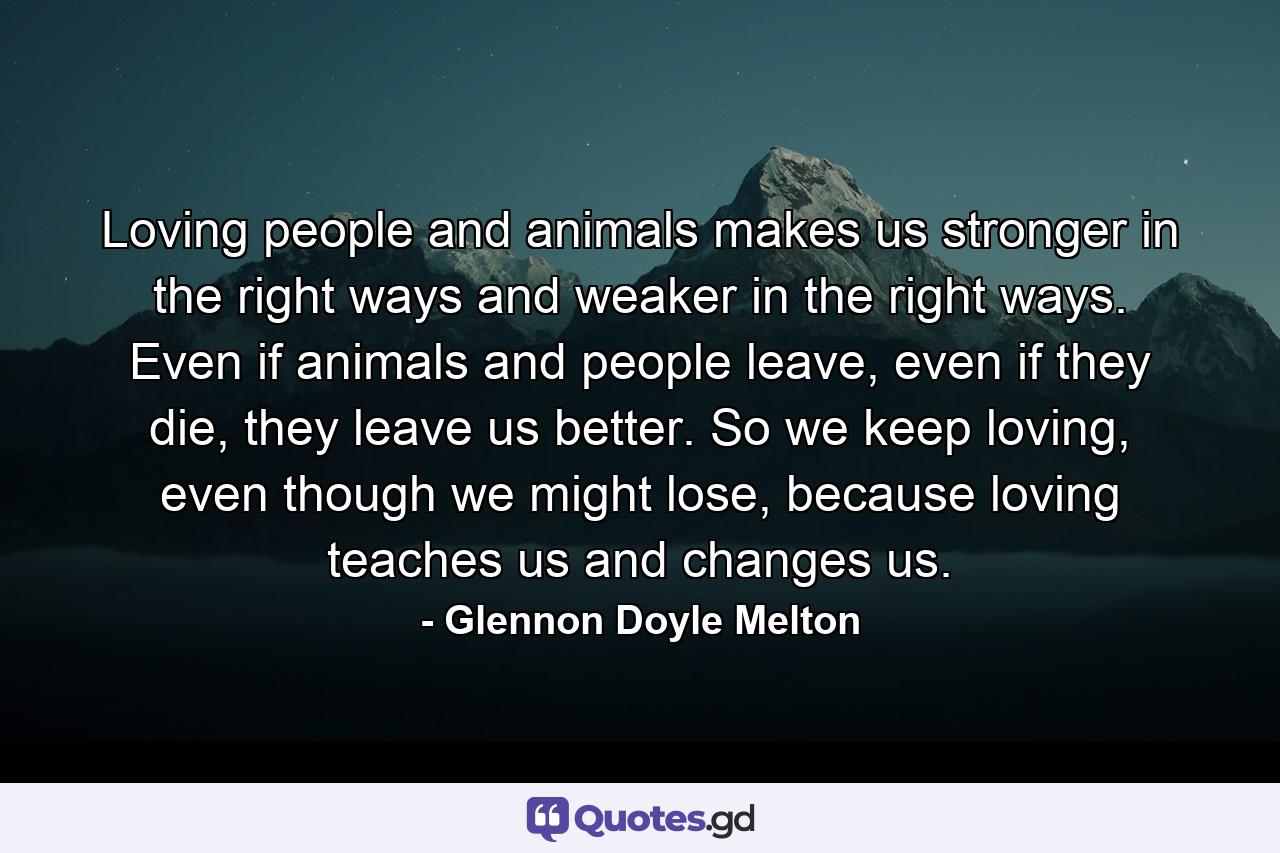 Loving people and animals makes us stronger in the right ways and weaker in the right ways. Even if animals and people leave, even if they die, they leave us better. So we keep loving, even though we might lose, because loving teaches us and changes us. - Quote by Glennon Doyle Melton