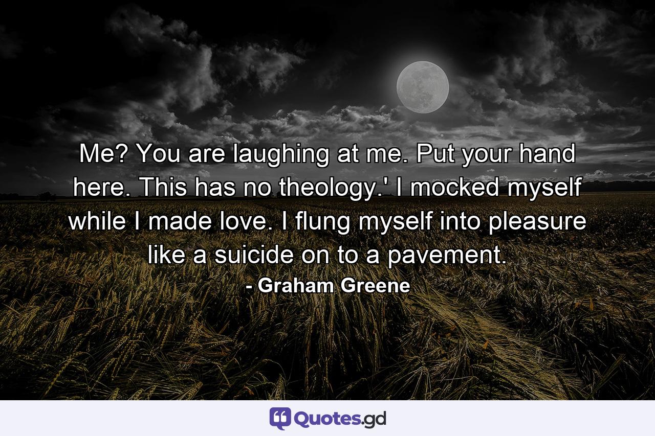 Me? You are laughing at me. Put your hand here. This has no theology.' I mocked myself while I made love. I flung myself into pleasure like a suicide on to a pavement. - Quote by Graham Greene