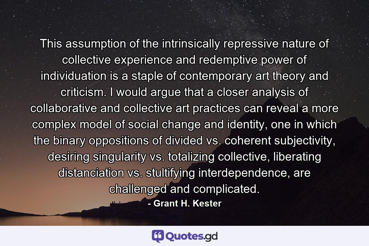 This assumption of the intrinsically repressive nature of collective experience and redemptive power of individuation is a staple of contemporary art theory and criticism. I would argue that a closer analysis of collaborative and collective art practices can reveal a more complex model of social change and identity, one in which the binary oppositions of divided vs. coherent subjectivity, desiring singularity vs. totalizing collective, liberating distanciation vs. stultifying interdependence, are challenged and complicated. - Quote by Grant H. Kester