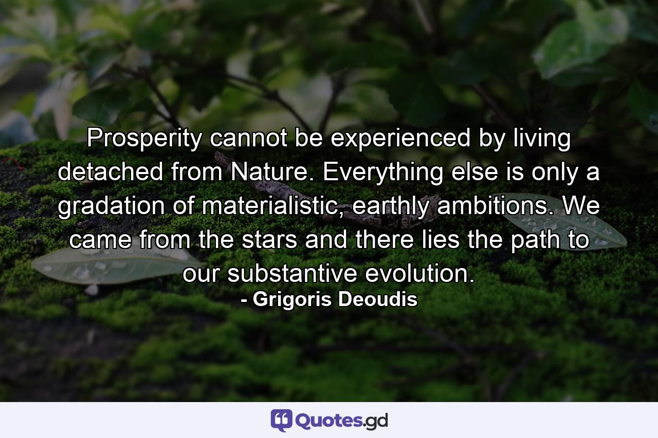 Prosperity cannot be experienced by living detached from Nature. Everything else is only a gradation of materialistic, earthly ambitions. We came from the stars and there lies the path to our substantive evolution. - Quote by Grigoris Deoudis