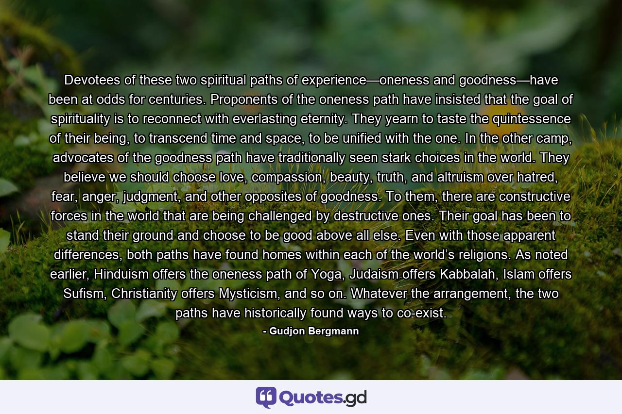 Devotees of these two spiritual paths of experience—oneness and goodness—have been at odds for centuries. Proponents of the oneness path have insisted that the goal of spirituality is to reconnect with everlasting eternity. They yearn to taste the quintessence of their being, to transcend time and space, to be unified with the one. In the other camp, advocates of the goodness path have traditionally seen stark choices in the world. They believe we should choose love, compassion, beauty, truth, and altruism over hatred, fear, anger, judgment, and other opposites of goodness. To them, there are constructive forces in the world that are being challenged by destructive ones. Their goal has been to stand their ground and choose to be good above all else. Even with those apparent differences, both paths have found homes within each of the world’s religions. As noted earlier, Hinduism offers the oneness path of Yoga, Judaism offers Kabbalah, Islam offers Sufism, Christianity offers Mysticism, and so on. Whatever the arrangement, the two paths have historically found ways to co-exist. - Quote by Gudjon Bergmann