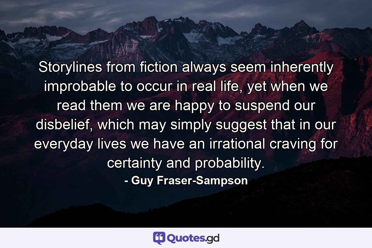 Storylines from fiction always seem inherently improbable to occur in real life, yet when we read them we are happy to suspend our disbelief, which may simply suggest that in our everyday lives we have an irrational craving for certainty and probability. - Quote by Guy Fraser-Sampson