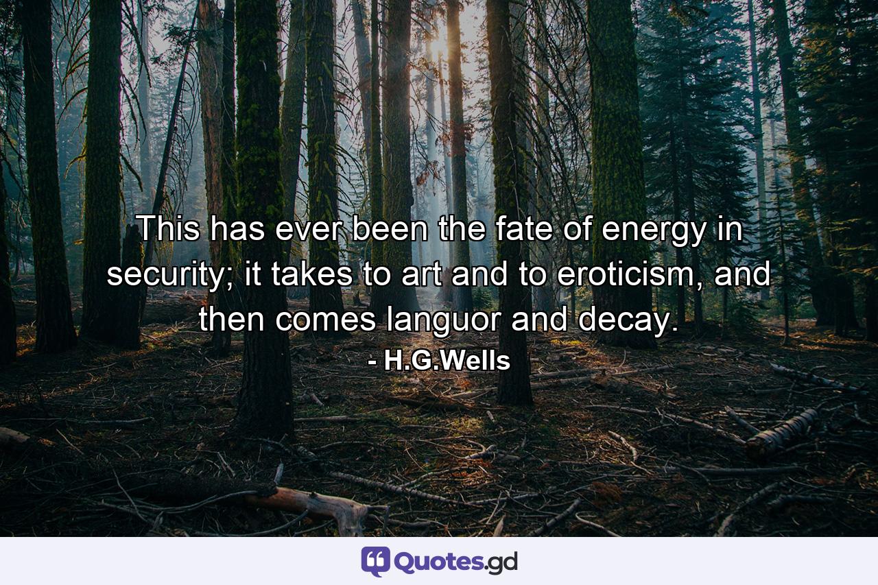 This has ever been the fate of energy in security; it takes to art and to eroticism, and then comes languor and decay. - Quote by H.G.Wells