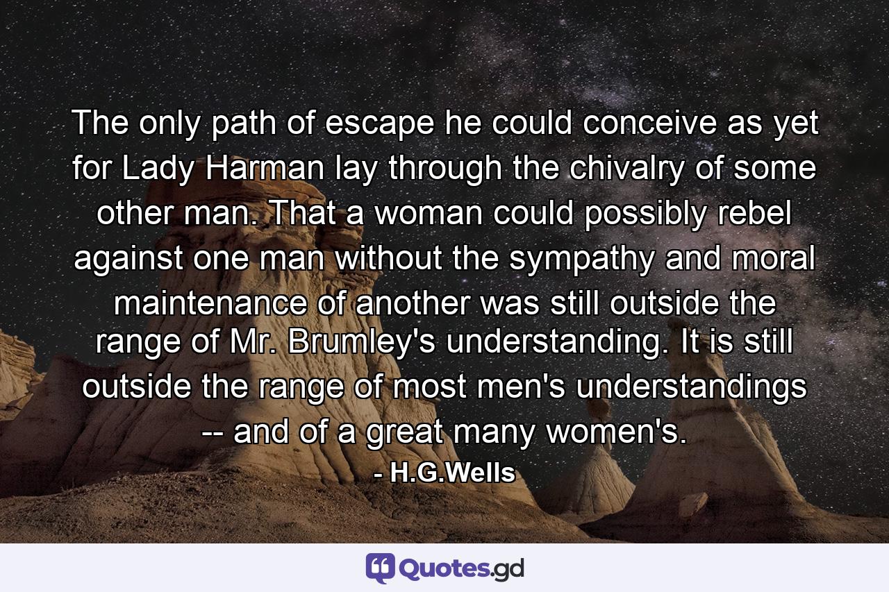 The only path of escape he could conceive as yet for Lady Harman lay through the chivalry of some other man. That a woman could possibly rebel against one man without the sympathy and moral maintenance of another was still outside the range of Mr. Brumley's understanding. It is still outside the range of most men's understandings -- and of a great many women's. - Quote by H.G.Wells