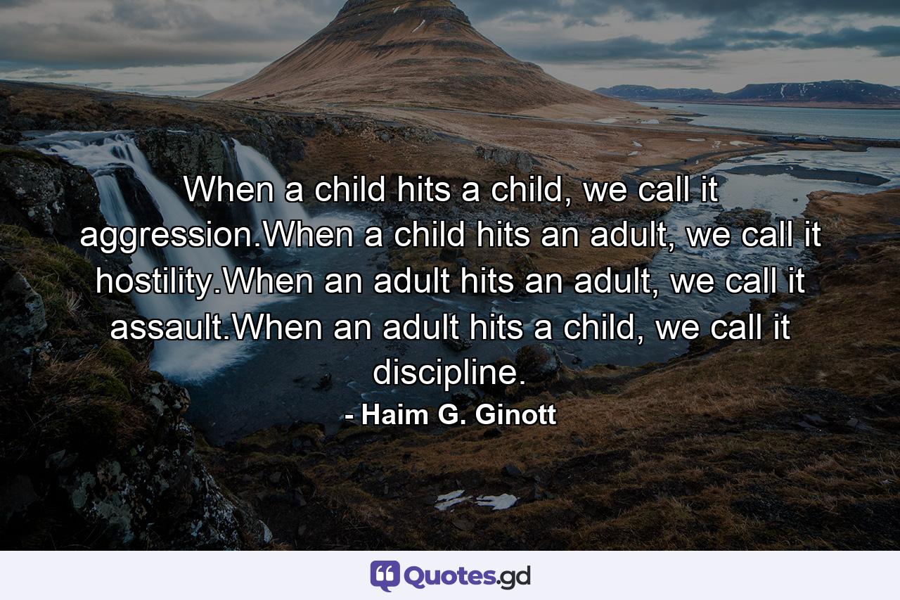 When a child hits a child, we call it aggression.When a child hits an adult, we call it hostility.When an adult hits an adult, we call it assault.When an adult hits a child, we call it discipline. - Quote by Haim G. Ginott
