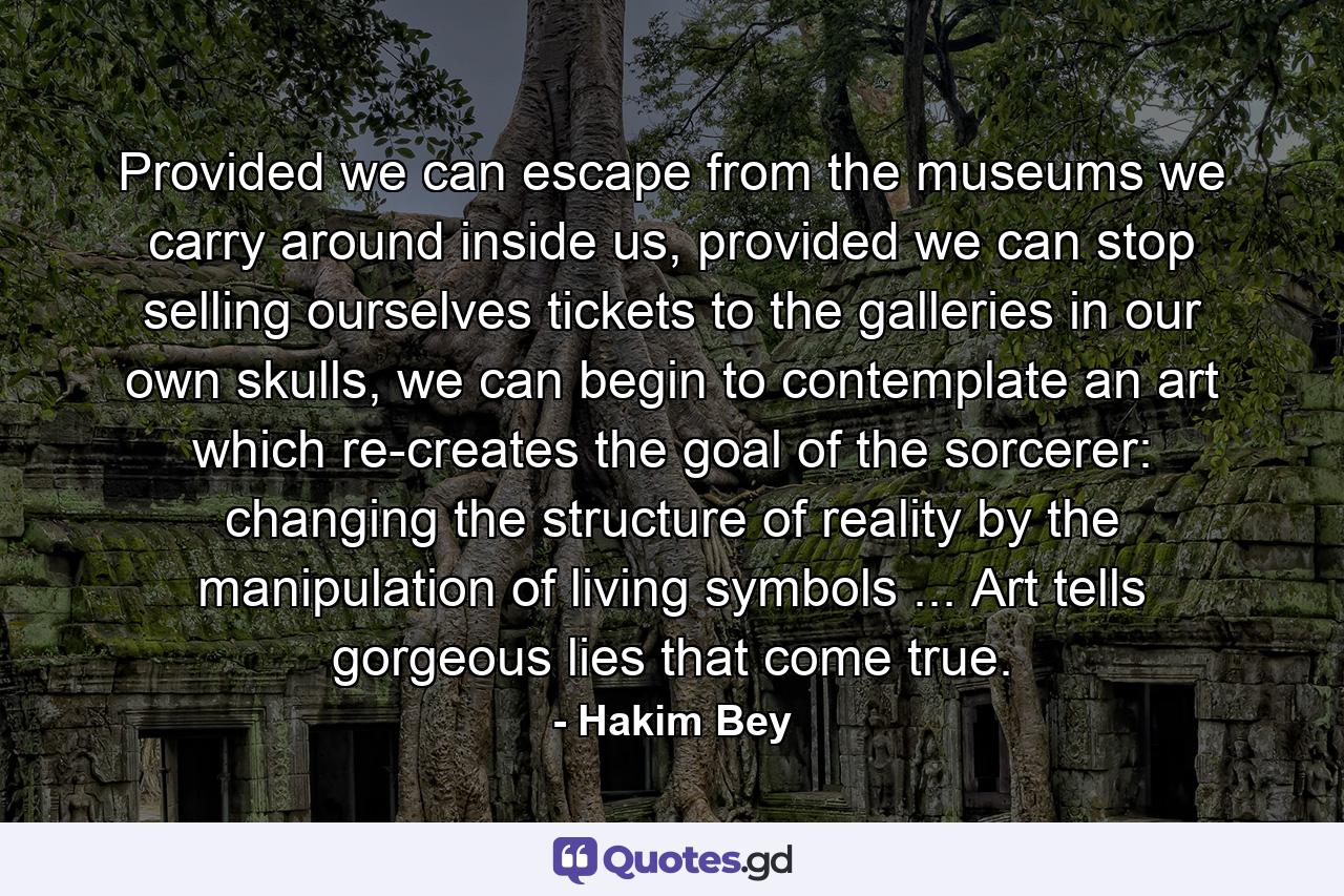 Provided we can escape from the museums we carry around inside us, provided we can stop selling ourselves tickets to the galleries in our own skulls, we can begin to contemplate an art which re-creates the goal of the sorcerer: changing the structure of reality by the manipulation of living symbols ... Art tells gorgeous lies that come true. - Quote by Hakim Bey