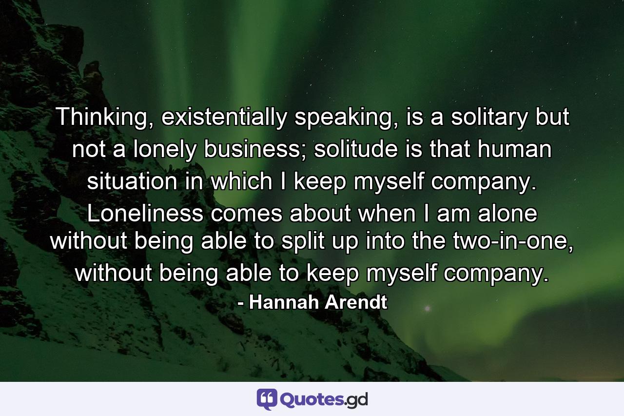 Thinking, existentially speaking, is a solitary but not a lonely business; solitude is that human situation in which I keep myself company. Loneliness comes about when I am alone without being able to split up into the two-in-one, without being able to keep myself company. - Quote by Hannah Arendt