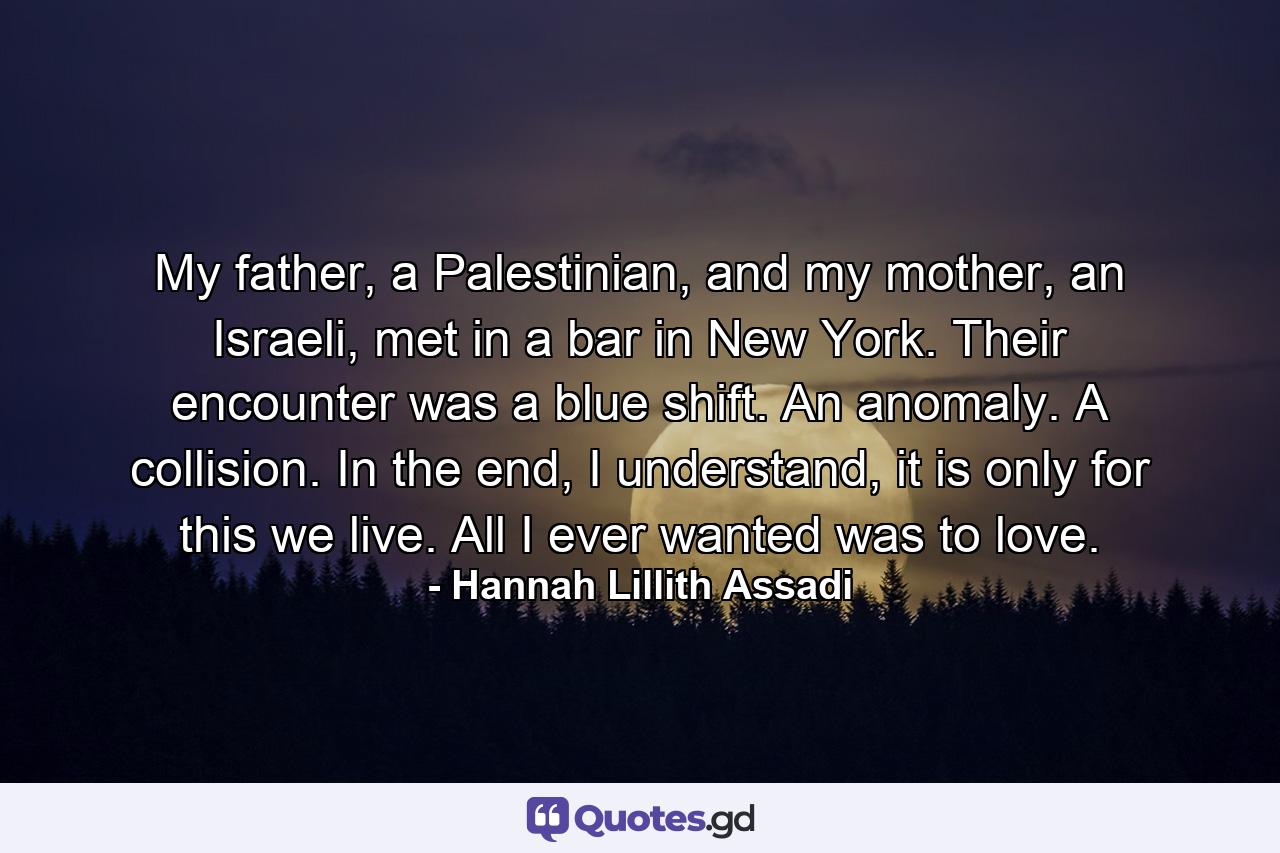 My father, a Palestinian, and my mother, an Israeli, met in a bar in New York. Their encounter was a blue shift. An anomaly. A collision. In the end, I understand, it is only for this we live. All I ever wanted was to love. - Quote by Hannah Lillith Assadi