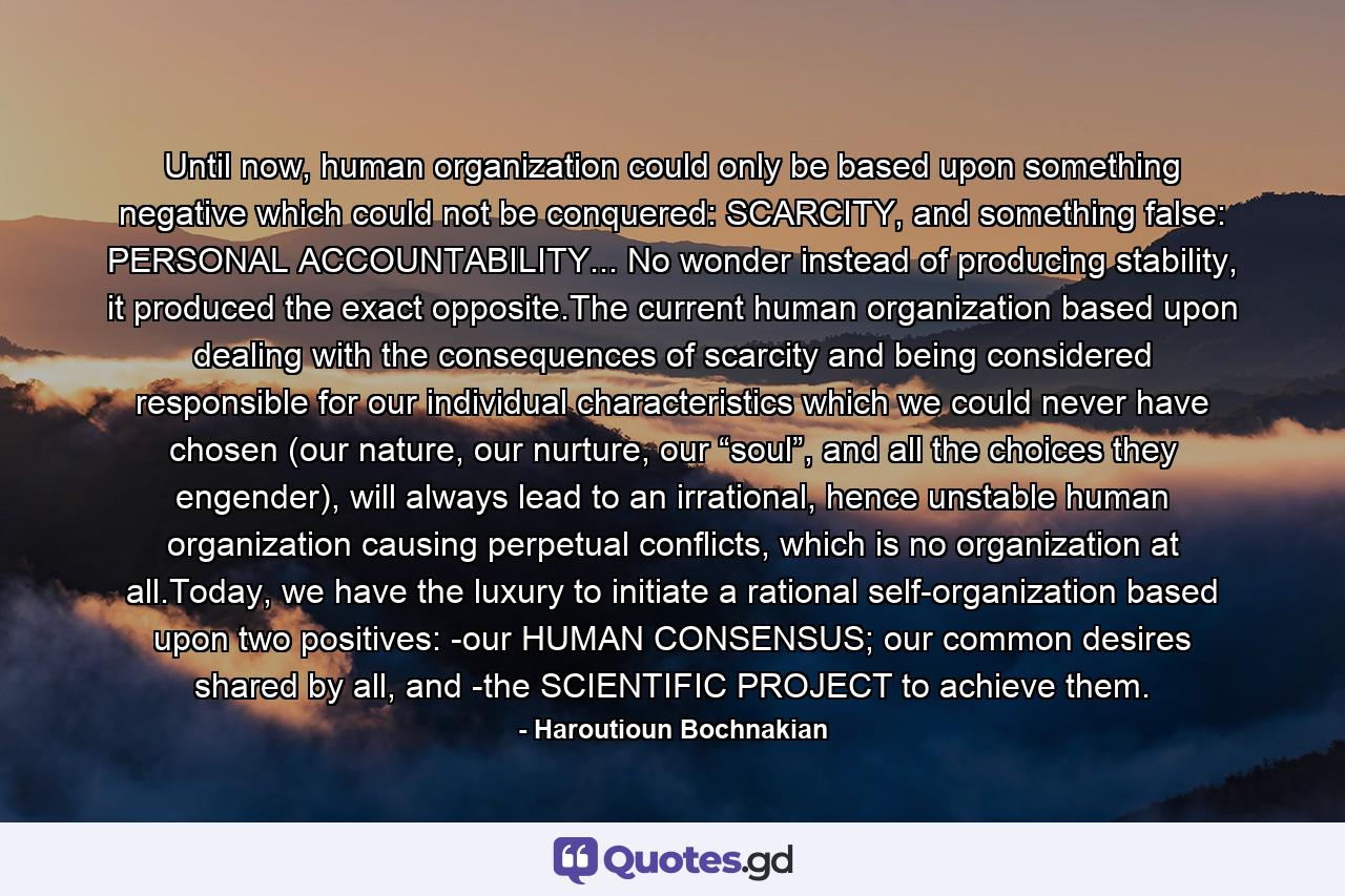 Until now, human organization could only be based upon something negative which could not be conquered: SCARCITY, and something false: PERSONAL ACCOUNTABILITY... No wonder instead of producing stability, it produced the exact opposite.The current human organization based upon dealing with the consequences of scarcity and being considered responsible for our individual characteristics which we could never have chosen (our nature, our nurture, our “soul”, and all the choices they engender), will always lead to an irrational, hence unstable human organization causing perpetual conflicts, which is no organization at all.Today, we have the luxury to initiate a rational self-organization based upon two positives: -our HUMAN CONSENSUS; our common desires shared by all, and -the SCIENTIFIC PROJECT to achieve them. - Quote by Haroutioun Bochnakian