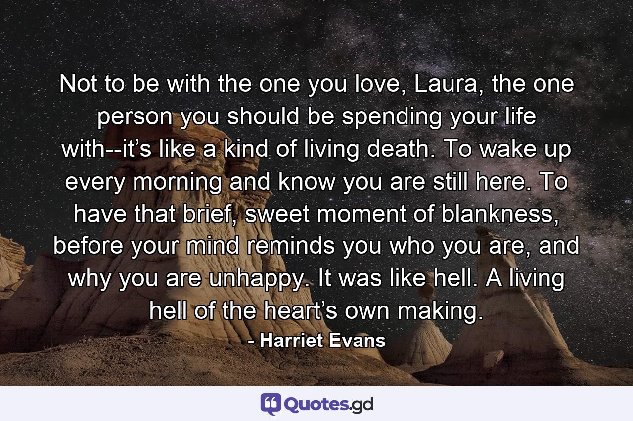 Not to be with the one you love, Laura, the one person you should be spending your life with--it’s like a kind of living death. To wake up every morning and know you are still here. To have that brief, sweet moment of blankness, before your mind reminds you who you are, and why you are unhappy. It was like hell. A living hell of the heart’s own making. - Quote by Harriet Evans