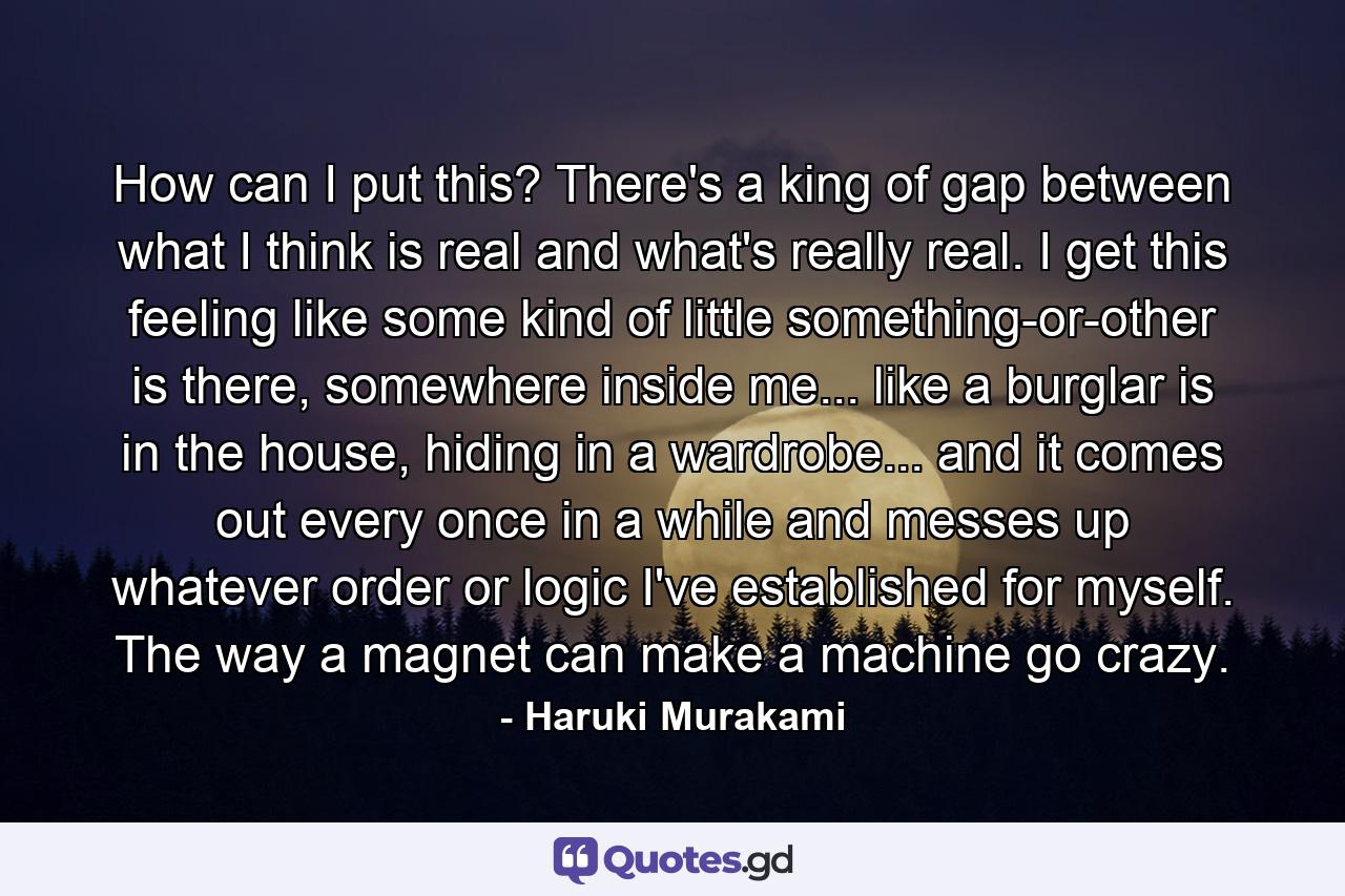 How can I put this? There's a king of gap between what I think is real and what's really real. I get this feeling like some kind of little something-or-other is there, somewhere inside me... like a burglar is in the house, hiding in a wardrobe... and it comes out every once in a while and messes up whatever order or logic I've established for myself. The way a magnet can make a machine go crazy. - Quote by Haruki Murakami