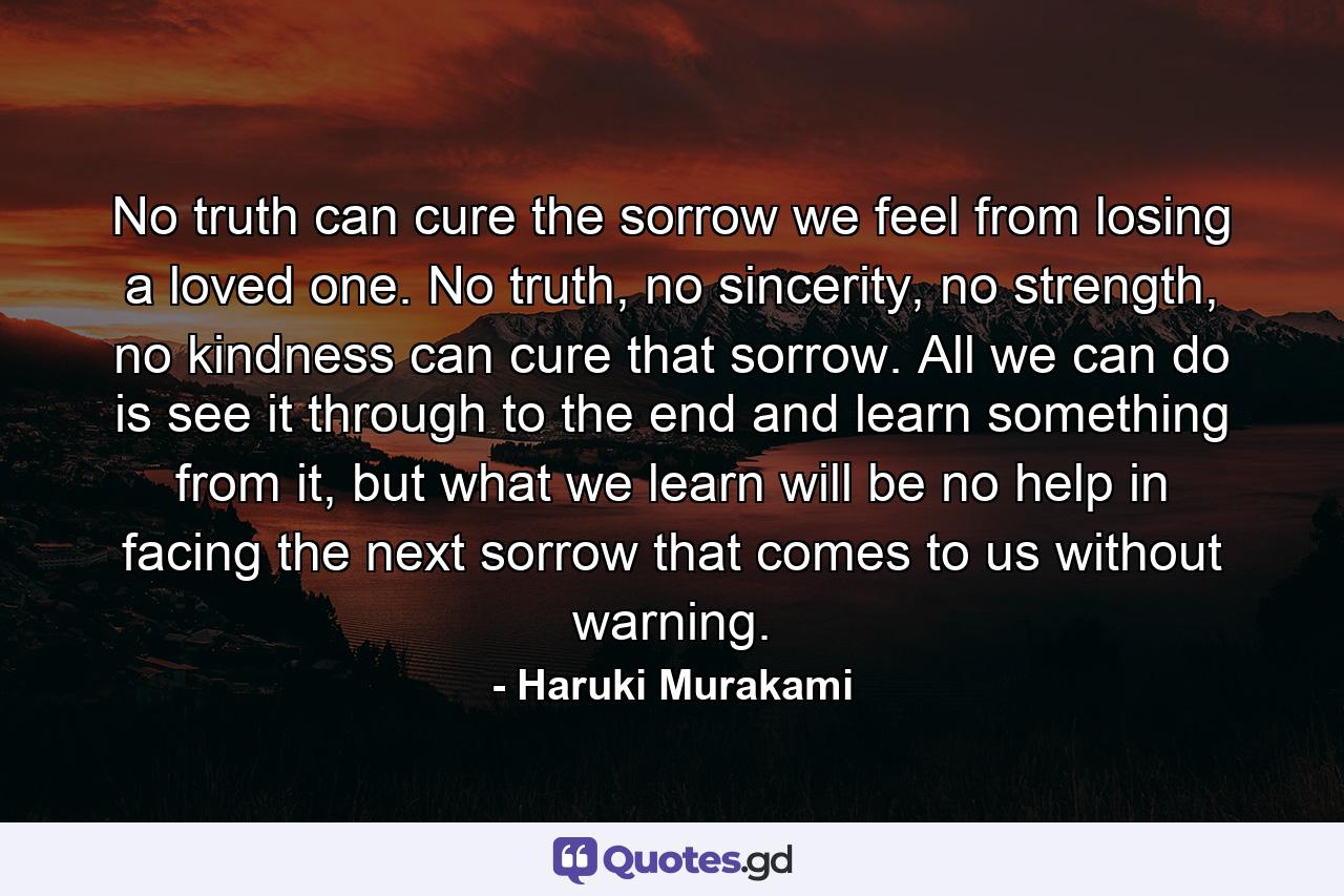 No truth can cure the sorrow we feel from losing a loved one. No truth, no sincerity, no strength, no kindness can cure that sorrow. All we can do is see it through to the end and learn something from it, but what we learn will be no help in facing the next sorrow that comes to us without warning. - Quote by Haruki Murakami