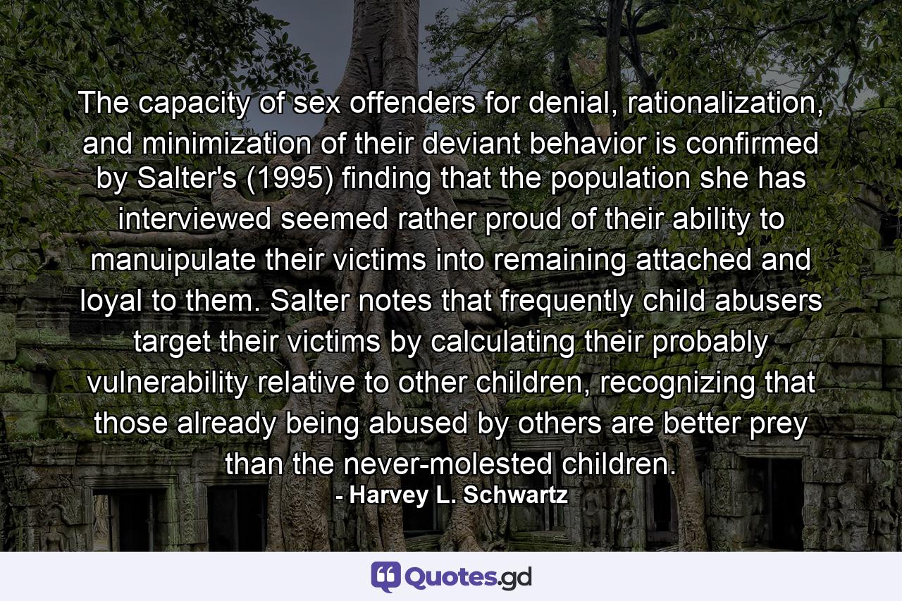 The capacity of sex offenders for denial, rationalization, and minimization of their deviant behavior is confirmed by Salter's (1995) finding that the population she has interviewed seemed rather proud of their ability to manuipulate their victims into remaining attached and loyal to them. Salter notes that frequently child abusers target their victims by calculating their probably vulnerability relative to other children, recognizing that those already being abused by others are better prey than the never-molested children. - Quote by Harvey L. Schwartz