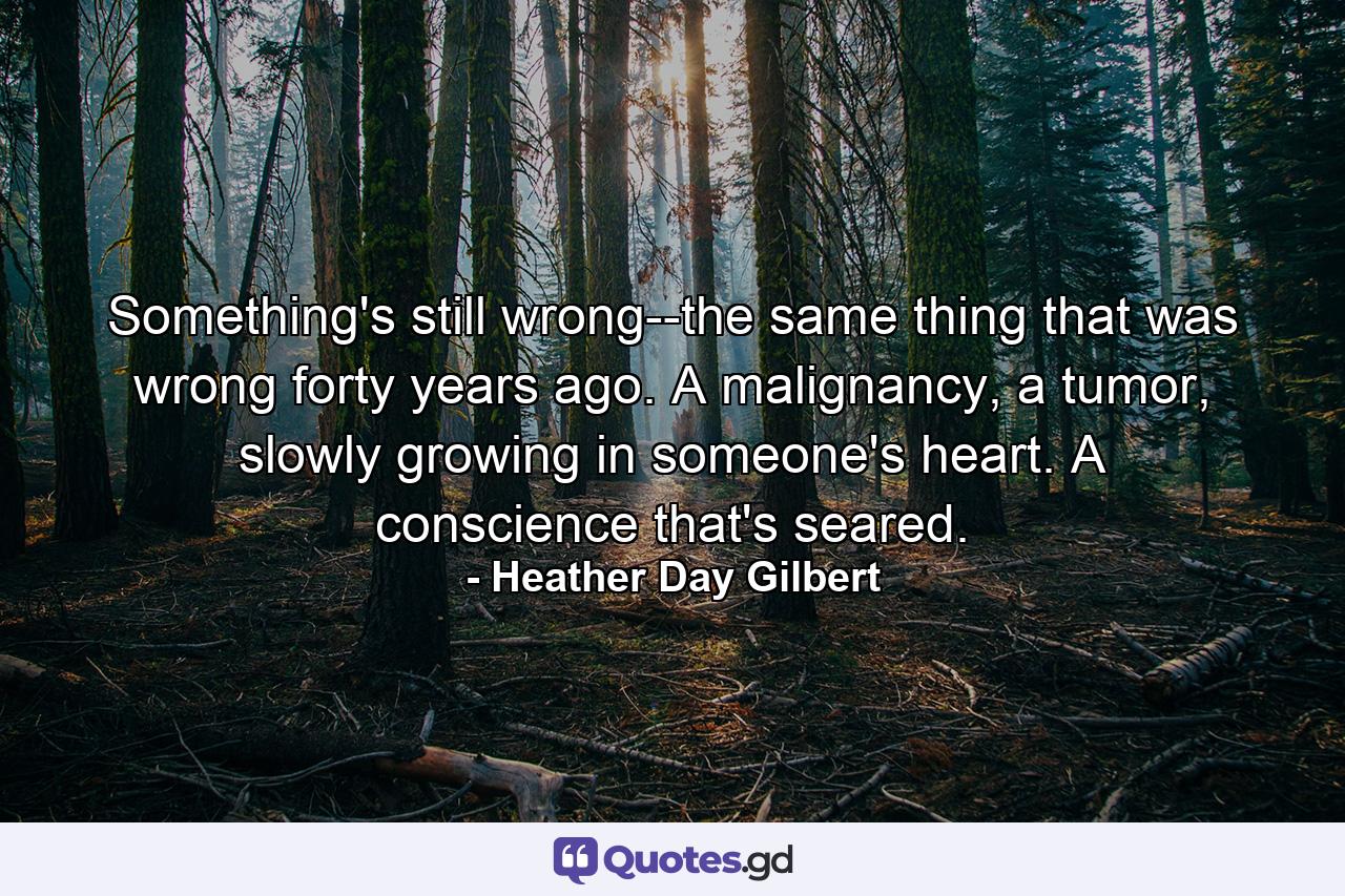 Something's still wrong--the same thing that was wrong forty years ago. A malignancy, a tumor, slowly growing in someone's heart. A conscience that's seared. - Quote by Heather Day Gilbert