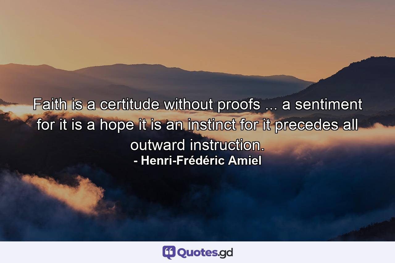 Faith is a certitude without proofs ... a sentiment  for it is a hope  it is an instinct  for it precedes all outward instruction. - Quote by Henri-Frédéric Amiel