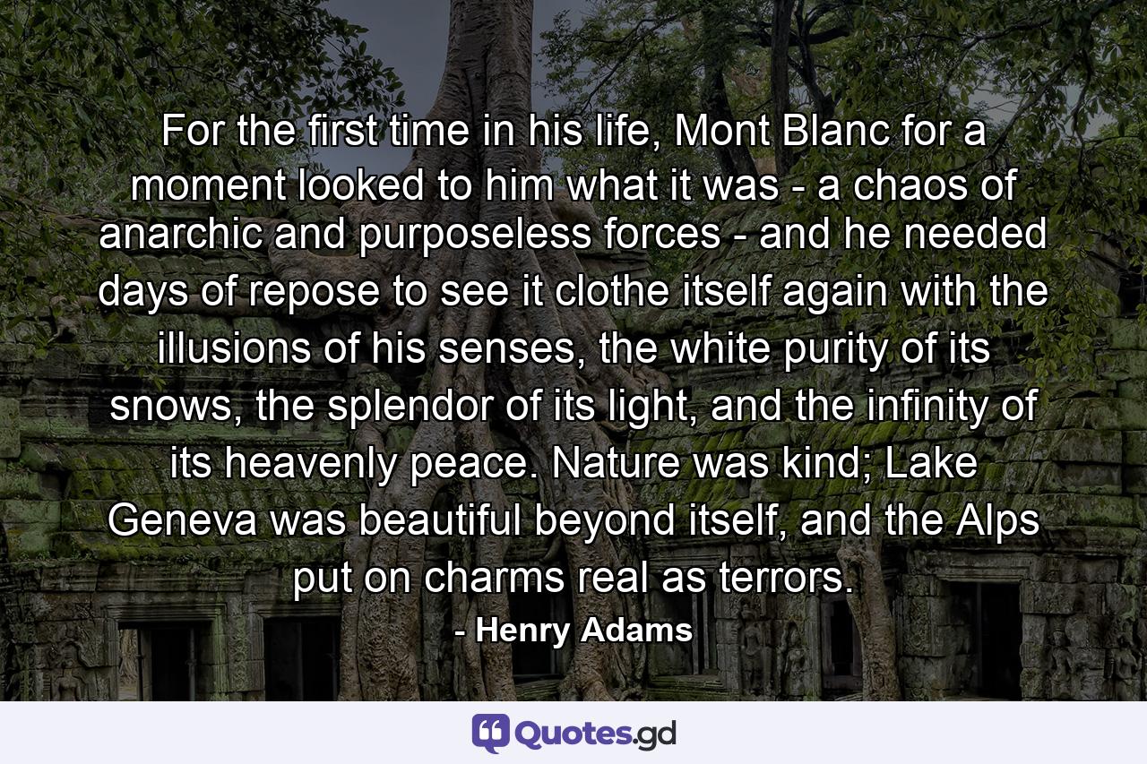 For the first time in his life, Mont Blanc for a moment looked to him what it was - a chaos of anarchic and purposeless forces - and he needed days of repose to see it clothe itself again with the illusions of his senses, the white purity of its snows, the splendor of its light, and the infinity of its heavenly peace. Nature was kind; Lake Geneva was beautiful beyond itself, and the Alps put on charms real as terrors. - Quote by Henry Adams