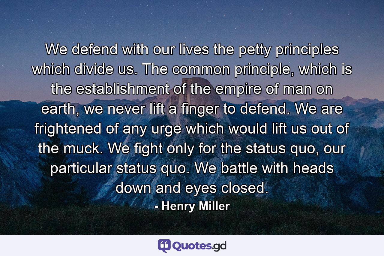 We defend with our lives the petty principles which divide us. The common principle, which is the establishment of the empire of man on earth, we never lift a finger to defend. We are frightened of any urge which would lift us out of the muck. We fight only for the status quo, our particular status quo. We battle with heads down and eyes closed. - Quote by Henry Miller