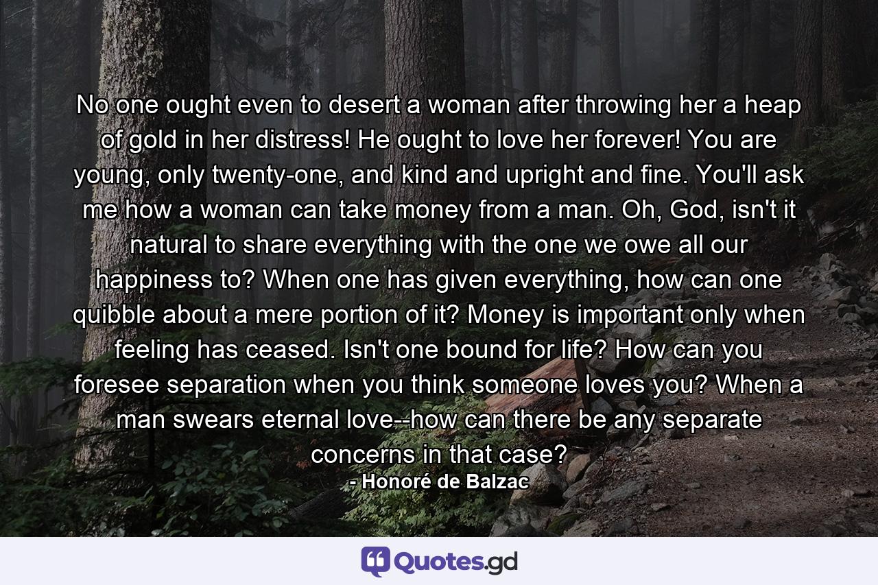 No one ought even to desert a woman after throwing her a heap of gold in her distress! He ought to love her forever! You are young, only twenty-one, and kind and upright and fine. You'll ask me how a woman can take money from a man. Oh, God, isn't it natural to share everything with the one we owe all our happiness to? When one has given everything, how can one quibble about a mere portion of it? Money is important only when feeling has ceased. Isn't one bound for life? How can you foresee separation when you think someone loves you? When a man swears eternal love--how can there be any separate concerns in that case? - Quote by Honoré de Balzac