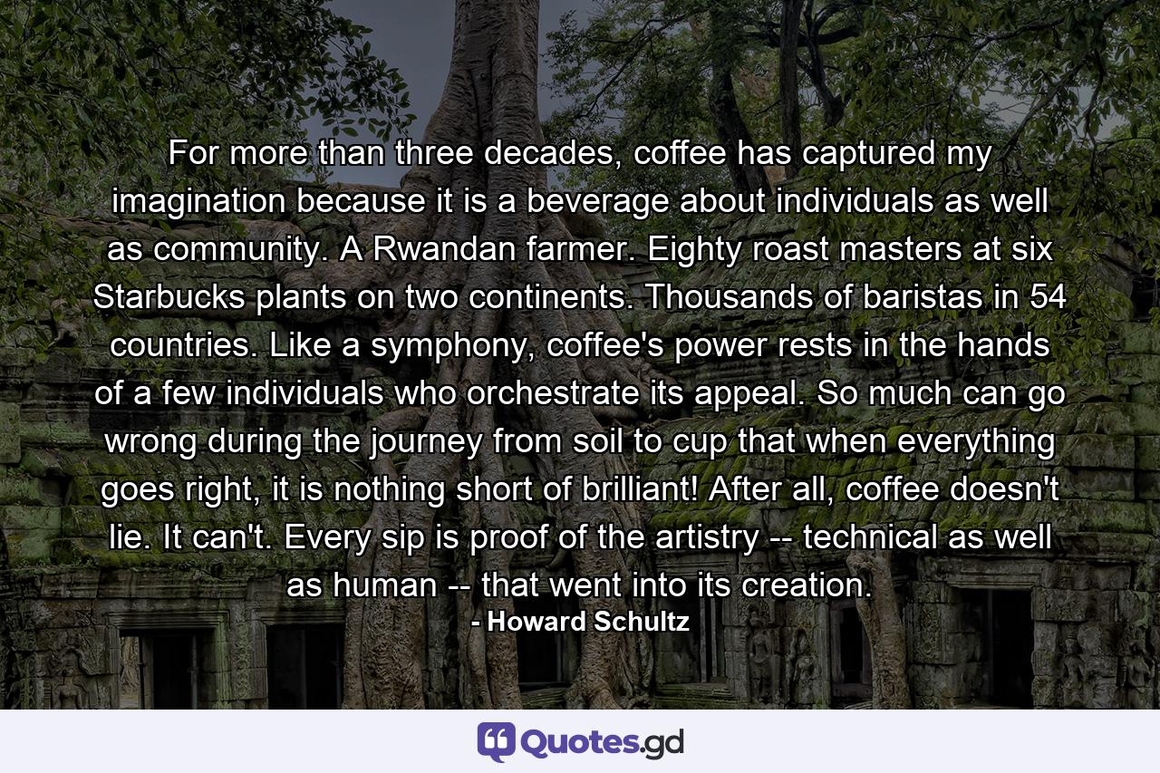 For more than three decades, coffee has captured my imagination because it is a beverage about individuals as well as community. A Rwandan farmer. Eighty roast masters at six Starbucks plants on two continents. Thousands of baristas in 54 countries. Like a symphony, coffee's power rests in the hands of a few individuals who orchestrate its appeal. So much can go wrong during the journey from soil to cup that when everything goes right, it is nothing short of brilliant! After all, coffee doesn't lie. It can't. Every sip is proof of the artistry -- technical as well as human -- that went into its creation. - Quote by Howard Schultz